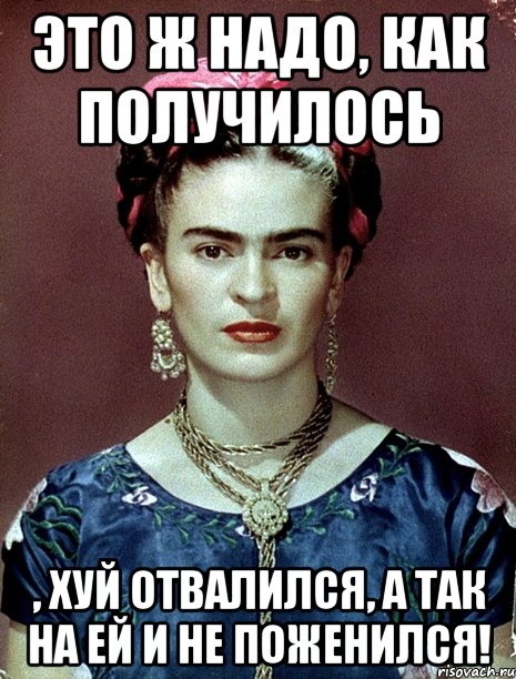 Это ж надо, как получилось , хуй отвалился, а так на ей и не поженился!