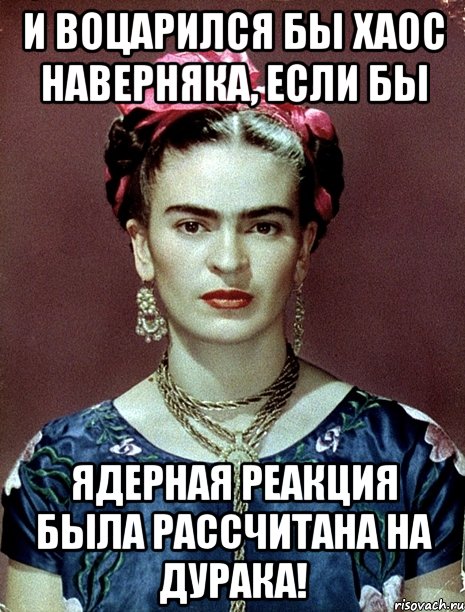 И воцарился бы хаос наверняка, если бы ядерная реакция была рассчитана на дурака!