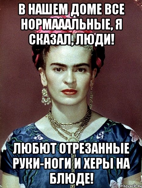 В нашем доме все нормааальные, я сказал, люди! Любют отрезанные руки-ноги и херы на блюде!