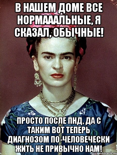 В нашем доме все нормааальные, я сказал, обычные! Просто после ПНД, да с таким вот теперь диагнозом по-человечески жить не привычно нам!