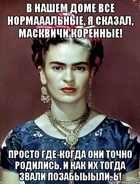 В нашем доме все нормааальные, я сказал, масквичи коренные! Просто где-когда они точно родились, и как их тогда звали позабыыыли, Ь!