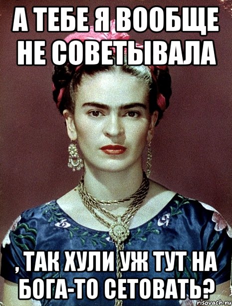 А тебе я вообще не советывала , так хули уж тут на Бога-то сетовать?