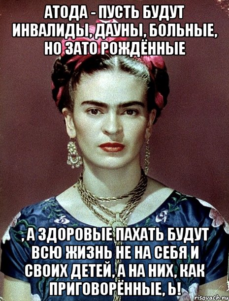 АТОДА - пусть будут инвалиды, дауны, больные, но ЗАТО рождённые , а здоровые пахать будут всю жизнь не на себя и своих детей, а на них, как приговорённые, Ь!