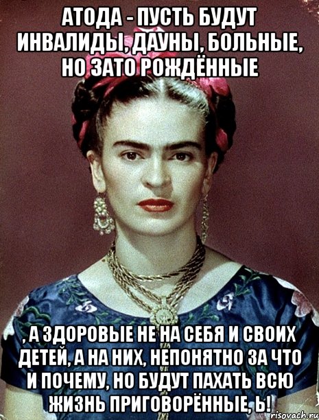 АТОДА - пусть будут инвалиды, дауны, больные, но ЗАТО рождённые , а здоровые не на себя и своих детей, а на них, непонятно за что и почему, но будут пахать всю жизнь приговорённые, Ь!