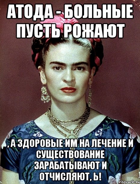 АТОДА - больные пусть рожают , а здоровые им на лечение и существование зарабатывают и отчисляют, Ь!