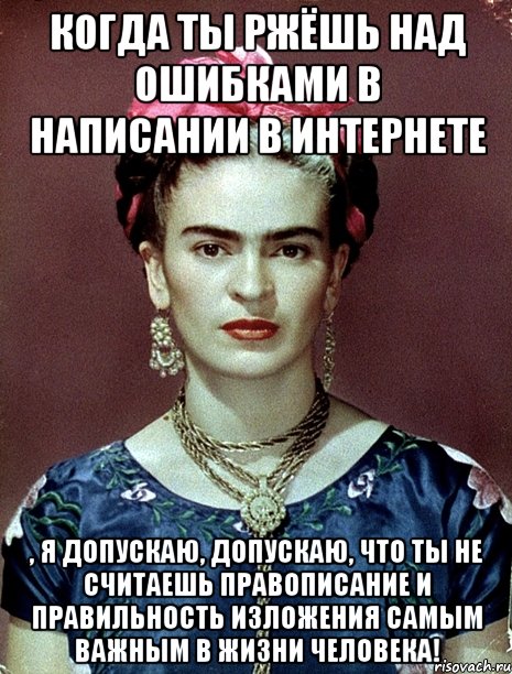 Когда ты ржёшь над ошибками в написании в интернете , я допускаю, допускаю, что ты не считаешь правописание и правильность изложения самым важным в жизни человека!