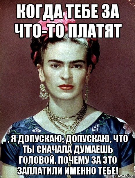 Когда тебе за что-то платят , я допускаю, допускаю, что ты сначала думаешь головой, почему за это заплатили именно тебе!