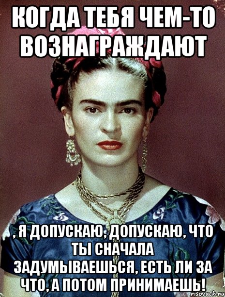 Когда тебя чем-то вознаграждают , я допускаю, допускаю, что ты сначала задумываешься, есть ли за что, а потом принимаешь!