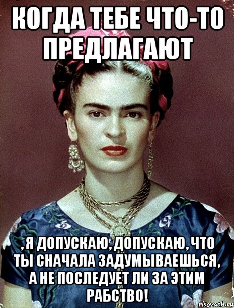 Когда тебе что-то предлагают , я допускаю, допускаю, что ты сначала задумываешься, а не последует ли за этим рабство!