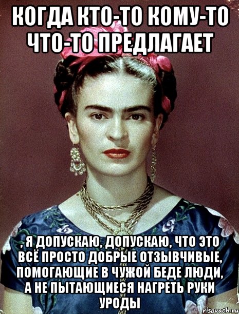 Когда кто-то кому-то что-то предлагает , я допускаю, допускаю, что это всё просто добрые отзывчивые, помогающие в чужой беде люди, а не пытающиеся нагреть руки уроды