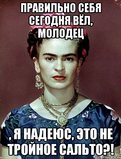 Правильно себя сегодня вёл, молодец , я надеюс, это не тройное сальто?!