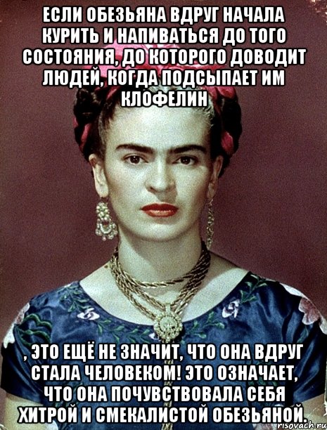 Если обезьяна вдруг начала курить и напиваться до того состояния, до которого доводит людей, когда подсыпает им клофелин , это ещё не значит, что она вдруг стала человеком! Это означает, что она почувствовала себя хитрой и смекалистой обезьяной.