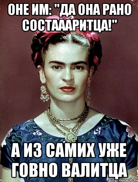 Оне им: "Да она рано состаааритца!" А из самих уже говно валитца
