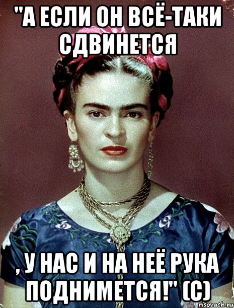 "А если он всё-таки сдвинется , у нас и на неё рука поднимется!" (с)