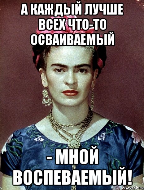 А каждый лучше всех что-то осваиваемый - мной воспеваемый!