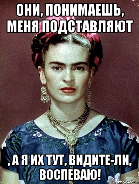 Они, понимаешь, меня подставляют , а я их тут, видите-ли, воспеваю!