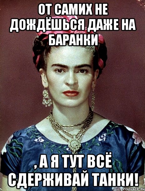 От самих не дождёшься даже на баранки , а я тут всё сдерживай танки!