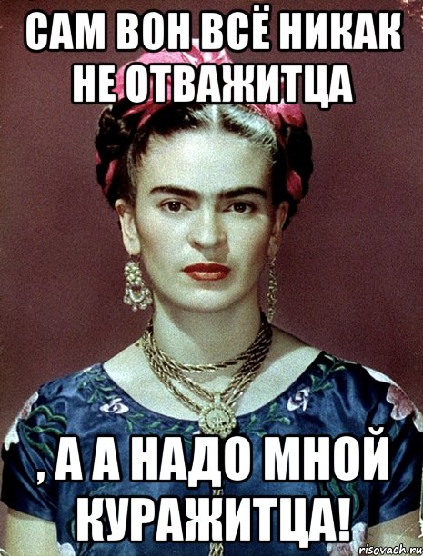 Сам вон всё никак не отважитца , а а надо мной куражитца!