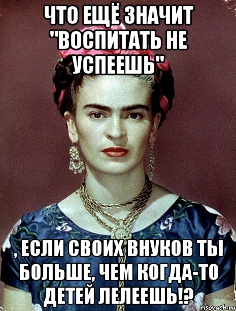 Что ещё значит "Воспитать не успеешь" , если своих внуков ты больше, чем когда-то детей лелеешь!?