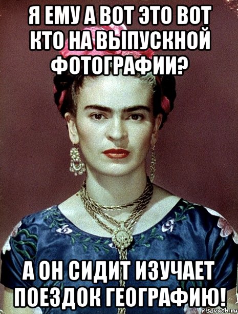 Я ему а вот это вот кто на выпускной фотографии? А он сидит изучает поездок географию!