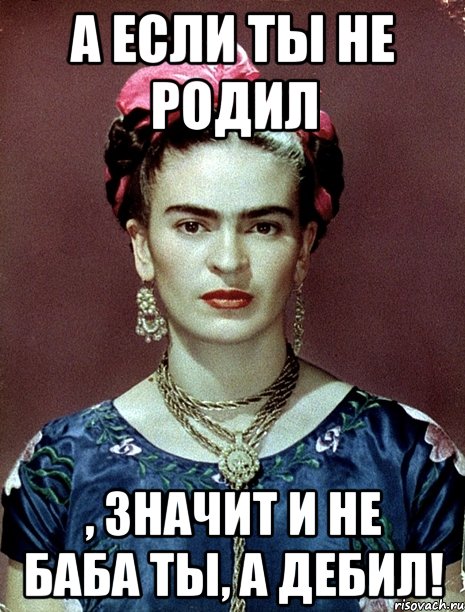 А если ты не родил , значит и не баба ты, а дебил!