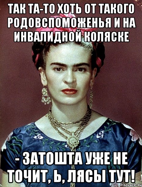 Так та-то хоть от такого родовспоможенья и на инвалидной коляске - затошта уже не точит, Ь, лясы тут!