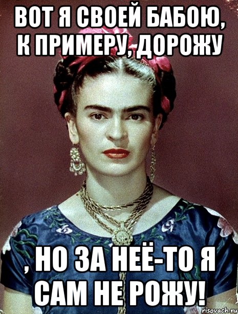 Вот я своей бабою, к примеру, дорожу , но за неё-то я сам не рожу!