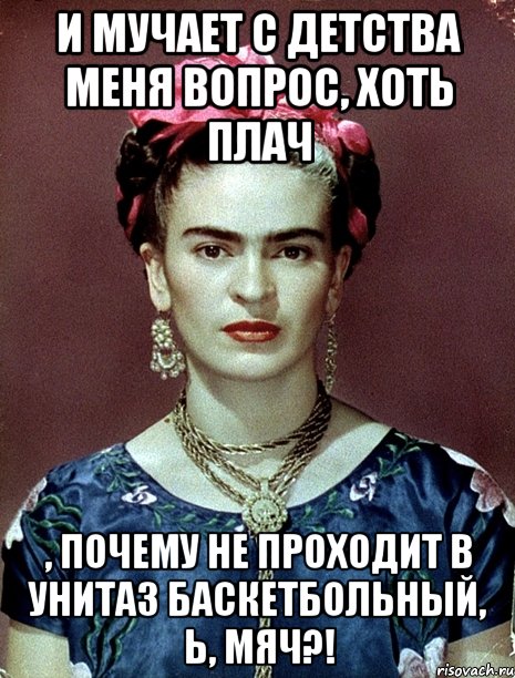 И мучает с детства меня вопрос, хоть плач , почему не проходит в унитаз баскетбольный, Ь, мяч?!