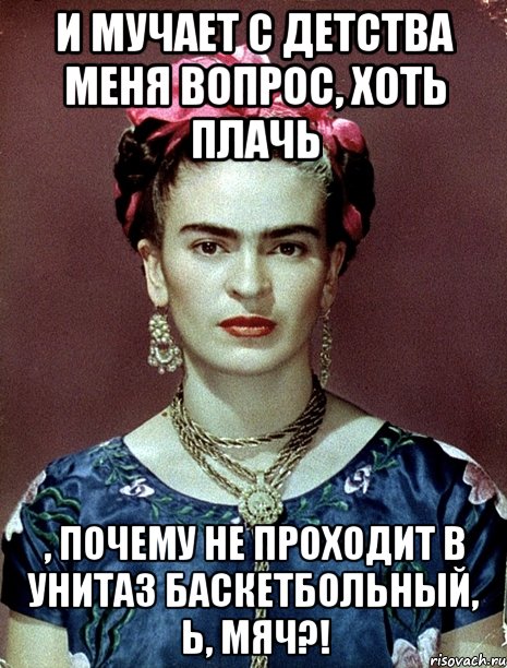 И мучает с детства меня вопрос, хоть плачь , почему не проходит в унитаз баскетбольный, Ь, мяч?!