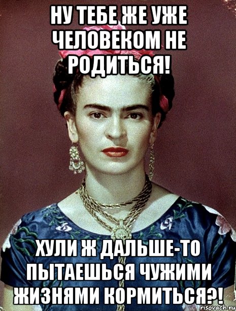 Ну тебе же уже человеком не родиться! Хули ж дальше-то пытаешься чужими жизнями кормиться?!, Мем Magdalena Carmen Frieda Kahlo Ca