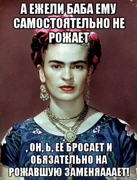 А ежели баба ему самостоятельно не рожает , он, Ь, её бросает и обязательно на рожавшую заменяааает!