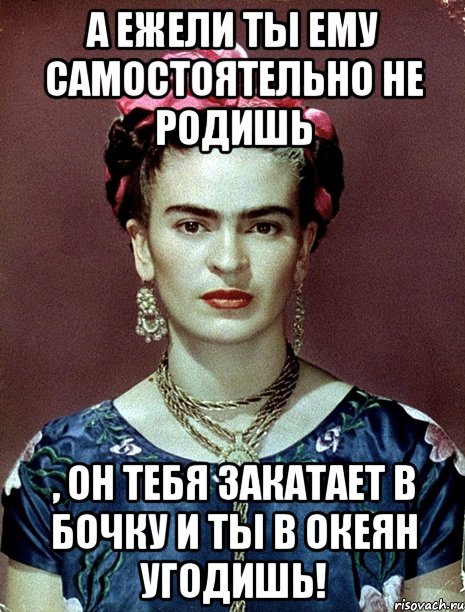 А ежели ты ему самостоятельно не родишь , он тебя закатает в бочку и ты в океян угодишь!