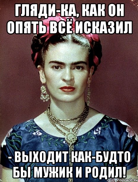 Гляди-ка, как он опять всё исказил - выходит как-будто бы мужик и родил!