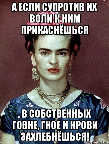 А если супротив их воли к ним прикаснёшься , в собственных говне, гное и крови захлебнёшься!