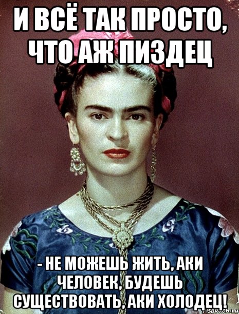 И всё так просто, что аж пиздец - не можешь жить, аки человек, будешь существовать, аки холодец!