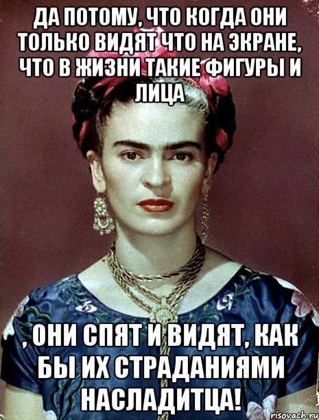 Да потому, что когда они только видят что на экране, что в жизни такие фигуры и лица , они спят и видят, как бы их страданиями насладитца!