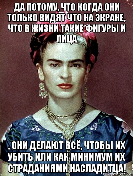 Да потому, что когда они только видят что на экране, что в жизни такие фигуры и лица , они делают всё, чтобы их убить или как минимум их страданиями насладитца!