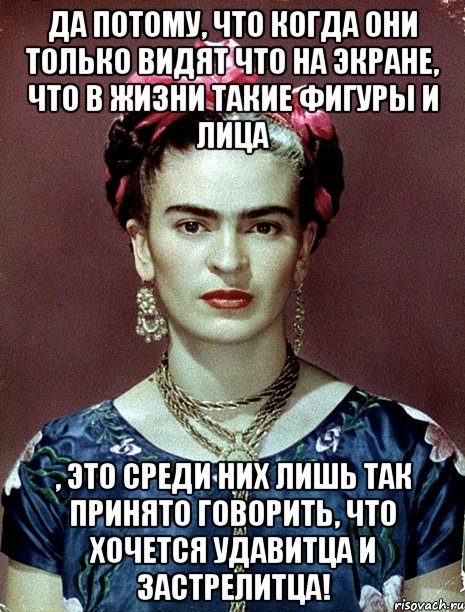 Да потому, что когда они только видят что на экране, что в жизни такие фигуры и лица , это среди них лишь так принято говорить, что хочется удавитца и застрелитца!