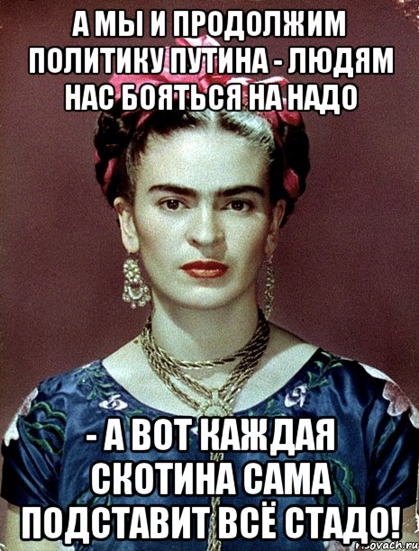 А мы и продолжим политику Путина - людям нас бояться на надо - а вот каждая скотина сама подставит всё стадо!
