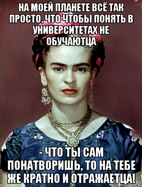На моей планете всё так просто, что чтобы понять в университетах не обучаютца - что ты сам понатворишь, то на тебе же кратно и отражаетца!