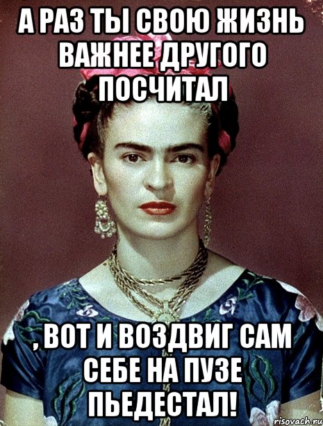 А раз ты свою жизнь важнее другого посчитал , вот и воздвиг сам себе на пузе пьедестал!