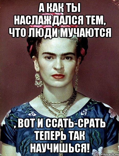 А как ты наслаждался тем, что люди мучаются , вот и ссать-срать теперь так научишься!