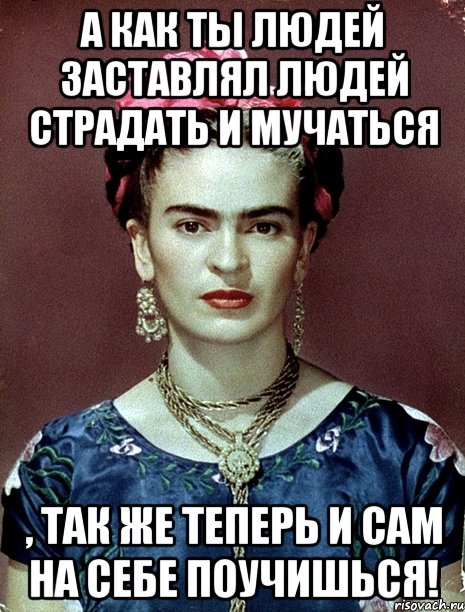 А как ты людей заставлял людей страдать и мучаться , так же теперь и сам на себе поучишься!