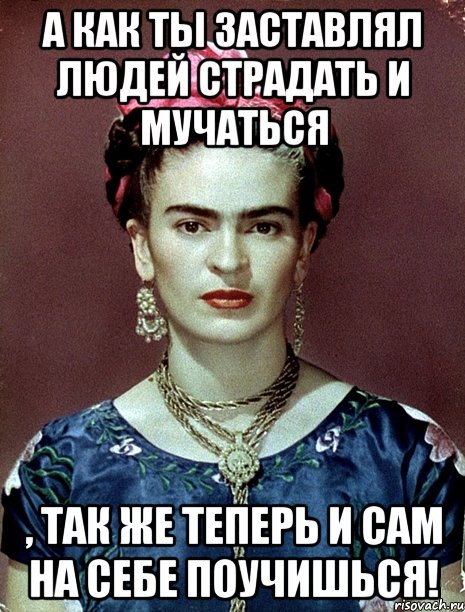 А как ты заставлял людей страдать и мучаться , так же теперь и сам на себе поучишься!