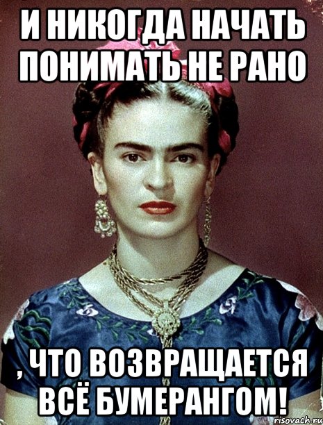 И никогда начать понимать не рано , что возвращается всё бумерангом!