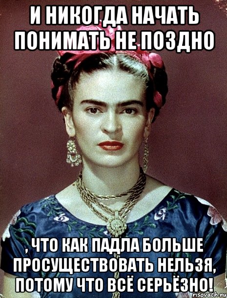 И никогда начать понимать не поздно , что как падла больше просуществовать нельзя, потому что всё серьёзно!