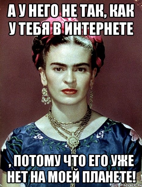 А у него не так, как у тебя в интернете , потому что ЕГО УЖЕ НЕТ на моей планете!