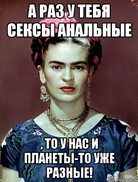 А раз у тебя сексы анальные , то у нас и планеты-то уже разные!