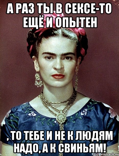А раз ты в сексе-то ещё и опытен , то тебе и не к людям надо, а к свиньям!