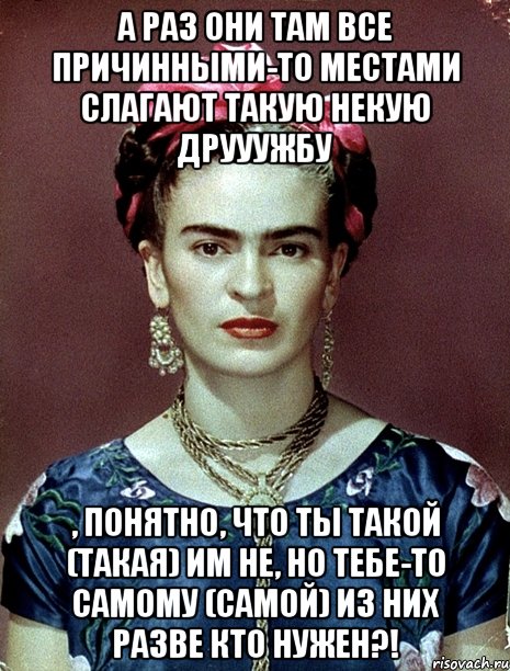 А раз они там все причинными-то местами слагают такую некую друуужбу , понятно, что ты такой (такая) им НЕ, но тебе-то самому (самой) из них разве кто нужен?!